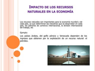 IMPACTO DE LOS RECURSOS
NATURALES EN LA ECONOMÍA
Los recursos naturales son importantes para la economía mundial y de
cada país, ya que determinan las industrias que se desarrollan en cada
país, los patrones de comercio internacional, la división internacional
del trabajo, etc
Ejemplo:
Los países árabes, del golfo pérsico y Venezuela dependen de los
ingresos que obtienen por la explotación de un recurso natural: el
petróleo.
 