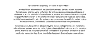 7.3 Contenidos digitales y procesos de aprendizaje.
La elaboración de contenidos educativos multimedia para su uso en acciones
formativas de e-lening varía en función del enfoque pedagógico propuesto para el
diseño de la acción formativa. En ocasiones, el material educativo multimedia ocupará
un papel fundamental en el desarrollo del curso y comprenderá objetivos, contenidos,
actividades de evaluación, etc. Sin embargo, en otros casos, la acción formativa incluye
recursos diversos, actividades, colaborativos materiales complementario.
En ambo casos, la opción de otorgar mayor o menor protagonismo a los materiales
educativos se basa en aspectos pedagógicos, clave del diseño de una acción formativa
online. Frente a las acciones formativas centradas en el profesor, en las que él es el
centro de conocimiento y dirige y controla el proceso de enseñanza- aprendizaje.
 