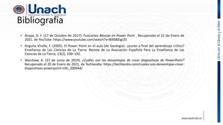 Bibliografía
• Anaya, D. F. (17 de Octubre de 2017). Funciones Básicas en Power Point . Recuperado el 21 de Enero de
2021, de YouTube: https://www.youtube.com/watch?v=BIXSBZigLEE
• Anguita Virella, F. (2005). El Power Point en el aula (de Geología): ¿punto y final del aprendizaje crítico?
Enseñanza de Las Ciencias de La Tierra: Revista de La Asociación Española Para La Enseñanza de Las
Ciencias de La Tierra, 13(2), 190–192.
• Warshaw, A. (27 de Junio de 2019). ¿Cuáles son las desventajas de crear diapositivas de PowerPoint?
Recuperado el 20 de Enero de 2021, de Techlandia: https://techlandia.com/cuales-son-desventajas-crear-
diapositivas-powerpoint-info_200944/
 