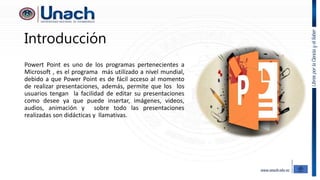 Introducción
Powert Point es uno de los programas pertenecientes a
Microsoft , es el programa más utilizado a nivel mundial,
debido a que Power Point es de fácil acceso al momento
de realizar presentaciones, además, permite que los los
usuarios tengan la facilidad de editar su presentaciones
como desee ya que puede insertar, imágenes, videos,
audios, animación y sobre todo las presentaciones
realizadas son didácticas y llamativas.
 