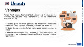 Ventajas
Power Point es una herramienta básica que a muchos de los
usuarios les resulta muy beneficiosa, así lo menciona,
(Anguita, 2005).
• Facilidad para insertar gráficos de excelente resolución
(animaciones y sonidos incluidos) sacados de Internet.
• El docente no necesita llevar notas para poder explicar la
clase.
• Cada clase queda grabada como un conjunto listo para ser
expuesto; y sin embargo, los contenidos se pueden renovar
fácilmente.
 