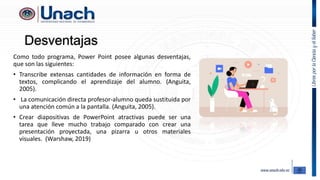 Desventajas
Como todo programa, Power Point posee algunas desventajas,
que son las siguientes:
• Transcribe extensas cantidades de información en forma de
textos, complicando el aprendizaje del alumno. (Anguita,
2005).
• La comunicación directa profesor-alumno queda sustituida por
una atención común a la pantalla. (Anguita, 2005).
• Crear diapositivas de PowerPoint atractivas puede ser una
tarea que lleve mucho trabajo comparado con crear una
presentación proyectada, una pizarra u otros materiales
visuales. (Warshaw, 2019)
 