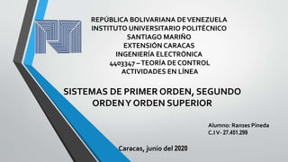 SISTEMAS DE PRIMER ORDEN, SEGUNDO
ORDENY ORDEN SUPERIOR
REPÚBLICA BOLIVARIANA DEVENEZUELA
INSTITUTO UNIVERSITARIO POLITÉCNICO
SANTIAGO MARIÑO
EXTENSIÓN CARACAS
INGENIERÍA ELECTRÓNICA
4403347 –TEORÍA DE CONTROL
ACTIVIDADES EN LÍNEA
Alumno: Ranses Pineda
C.IV- 27.451.299
Caracas, junio del 2020
 