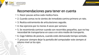 Recomendaciones para tener en cuenta
• 1. Hacer pausas activa cada medica hora.
• 2. Cuando comas no te sientes de inmediato camina primero un rato.
• 3. Realiza estiramiento de articulaciones seguido.
• 4. Haz ejercicio por lo menos 4 veces por semana
• 5. Se recomienda caminar cuando son recorridos pequeños, que no hay
necesidad de transportarse en caso o en otro medio de transporte.
• 6. Coge hábitos de postura, cuando estés demasiado tiempo sentado.
• 7. procurar siempre dejar la pantalla del computador este siempre al
mismo nivel ce los ojos.
•
 