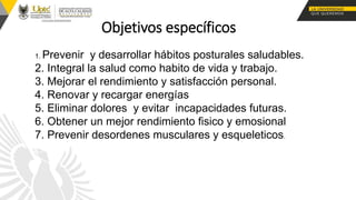 Objetivos específicos
1. Prevenir y desarrollar hábitos posturales saludables.
2. Integral la salud como habito de vida y trabajo.
3. Mejorar el rendimiento y satisfacción personal.
4. Renovar y recargar energías
5. Eliminar dolores y evitar incapacidades futuras.
6. Obtener un mejor rendimiento fisico y emosional
7. Prevenir desordenes musculares y esqueleticos.
 