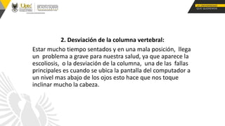 2. Desviación de la columna vertebral:
Estar mucho tiempo sentados y en una mala posición, llega
un problema a grave para nuestra salud, ya que aparece la
escoliosis, o la desviación de la columna, una de las fallas
principales es cuando se ubica la pantalla del computador a
un nivel mas abajo de los ojos esto hace que nos toque
inclinar mucho la cabeza.
 