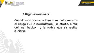 Cuando se esta mucho tiempo sentado, se corre
el riesgo que la musculatura, se atrofie, a raiz
del mal habito y la rutina que se realiza
a diario.
3.Rigidez muscular:
 