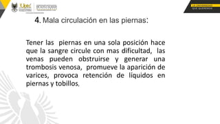 4. Mala circulación en las piernas:
Tener las piernas en una sola posición hace
que la sangre circule con mas dificultad, las
venas pueden obstruirse y generar una
trombosis venosa, promueve la aparición de
varices, provoca retención de líquidos en
piernas y tobillos,
 