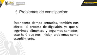 5. Problemas de constipación:
Estar tanto tiempo sentados, también nos
afecta el proceso de digestión, ya que si
ingerimos alimentos y seguimos sentados,
esto hará que nos inicien problemas como
estreñimiento.
 