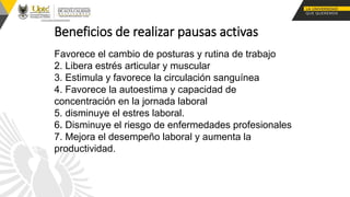 Beneficios de realizar pausas activas
Favorece el cambio de posturas y rutina de trabajo
2. Libera estrés articular y muscular
3. Estimula y favorece la circulación sanguínea
4. Favorece la autoestima y capacidad de
concentración en la jornada laboral
5. disminuye el estres laboral.
6. Disminuye el riesgo de enfermedades profesionales
7. Mejora el desempeño laboral y aumenta la
productividad.
 