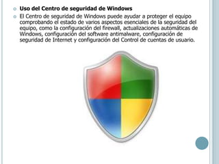 Uso del Centro de seguridad de WindowsEl Centro de seguridad de Windows puede ayudar a proteger el equipo comprobando el estado de varios aspectos esenciales de la seguridad del equipo, como la configuración del firewall, actualizaciones automáticas de Windows, configuración del software antimalware, configuración de seguridad de Internet y configuración del Control de cuentas de usuario. 