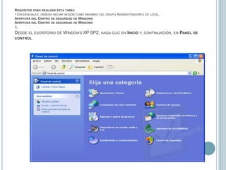 Requisitos para realizar esta tarea• Credenciales: deberá iniciar sesión como miembro del grupo Administradores de local.Apertura del Centro de seguridad de WindowsApertura del Centro de seguridad de Windows1.Desde el escritorio de Windows XP SP2, haga clic en Inicio y, continuación, en Panel de control
