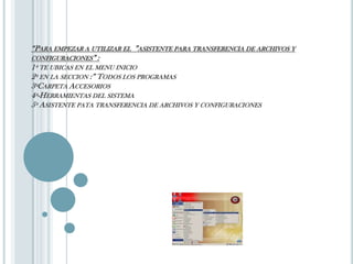 “Para empezar a utilizar el  ”asistente para transferencia de archivos y configuraciones” :1º te ubicas en el menu inicio2º en la seccion :” Todos los programas3ºCarpeta Accesorios4º-Herramientas del sistema5º Asistente pata transferencia de archivos y configuraciones