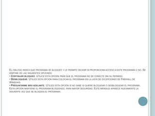 El diálogo indica qué programa se bloqueó y le permite decidir si proporciona acceso a este programa o no. Se dispone de las siguientes opciones:• Continuar bloqueo. Utilice esta opción para que el programa no se conecte sin su permiso.• Desbloquear. Utilice esta opción para colocar el programa en la lista de excepciones de Firewall de Windows.• Preguntarme más adelante. Utilice esta opción si no sabe si quiere bloquear o desbloquear el programa. Esta opción mantiene el programa bloqueado, para mayor seguridad. Este mensaje aparece nuevamente la siguiente vez que se bloquea el programa.