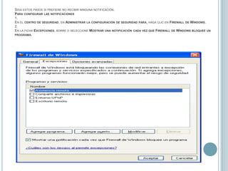 Siga estos pasos si prefiere no recibir ninguna notificación.Para configurar las notificaciones1.En el centro de seguridad, en Administrar la configuración de seguridad para, haga clic en Firewall de Windows.2.En la ficha Excepciones, borre o seleccione Mostrar una notificación cada vez que Firewall de Windows bloquee un programa.