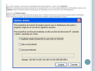 4.En la lista, busque y seleccione el programa que desea agregar, y haga clic en Aceptar.Nota: Si el programa que desea agregar no se encuentra en la lista de cuadro Agregar un programa, haga clic en Examinar. Para las instrucciones para buscar un programa, vaya al paso 8 de este procedimiento.5.Haga clic en Cambiar ámbito.  Nota: El ámbito es una configuración opcional que le permite especificar qué equipos pueden usar el programa exceptuado en su equipo. Si no necesita establecer un ámbito, puede proceder al paso 7.