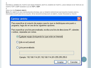 3.Escriba el nombre del puerto que desea permitir, anote el número de puerto, luego indique si se trata de un puerto TCP o UDP haciendo clic en TCP o UDP.4.Haga clic en Cambiar ámbito.  Nota: El ámbito es una configuración opcional que le permite especificar qué equipos pueden usar el programa exceptuado en su equipo. Si no necesita establecer un ámbito, puede proceder al paso 6.