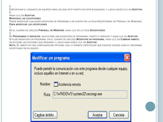 5.Especificar el conjunto de equipos para los que este puerto no está bloqueado, y luego hacer clic en Aceptar.6.Haga clic en Aceptar.Modifique las excepcionesPuede modificar cualquier excepción de programa o de puerto en la ficha Excepciones de Firewall de Windows.Para modificar las excepciones1.En el cuadro de diálogo Firewall de Windows, haga clic en la ficha Excepciones.2.En Programas o servicios, seleccione una excepción de programa, puerto o servicio y haga clic en Aceptar.Si elige modificar un programa, en el cuadro de diálogo Modificar un programa, haga clic en Cambiar ámbito, seleccione las opciones que requiera y luego haga doble clic en Aceptar.Nota: El ámbito es una configuración opcional que le permite especificar qué equipos pueden usar el programa exceptuado en su equipo.