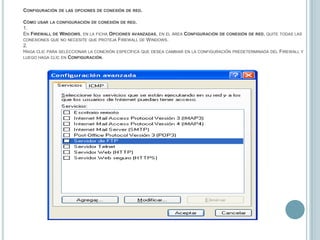 Configuración de las opciones de conexión de red.Cómo usar la configuración de conexión de red.1.En Firewall de Windows, en la ficha Opciones avanzadas, en el área Configuración de conexión de red, quite todas las conexiones que no necesite que proteja Firewall de Windows.2.Haga clic para seleccionar la conexión específica que desea cambiar en la configuración predeterminada del Firewall y luego haga clic en Configuración.