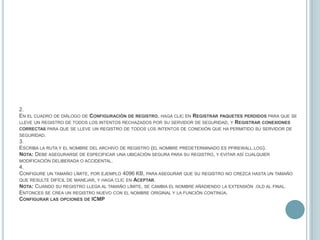 2.En el cuadro de diálogo de Configuración de registro, haga clic en Registrar paquetes perdidos para que se lleve un registro de todos los intentos rechazados por su servidor de seguridad, y Registrar conexiones correctas para que se lleve un registro de todos los intentos de conexión que ha permitido su servidor de seguridad.3.Escriba la ruta y el nombre del archivo de registro (el nombre predeterminado es pfirewall.log).Nota: Debe asegurarse de especificar una ubicación segura para su registro, y evitar así cualquier modificación deliberada o accidental.4.Configure un tamaño límite, por ejemplo 4096 KB, para asegurar que su registro no crezca hasta un tamaño que resulte difícil de manejar, y haga clic en Aceptar.Nota: Cuando su registro llega al tamaño límite, se cambia el nombre añadiendo la extensión .old al final. Entonces se crea un registro nuevo con el nombre original y la función continúa.Configurar las opciones de ICMP