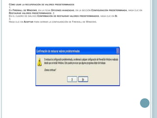 Cómo usar la recuperación de valores predeterminados1.En Firewall de Windows, en la ficha Opciones avanzadas, en la sección Configuración predeterminada, haga clic en Restaurar valores predeterminados. 2.En el cuadro de diálogo Confirmación de restaurar valores predeterminados, haga clic en Sí.3.Haga clic en Aceptar para cerrar la configuración de Firewall de Windows.