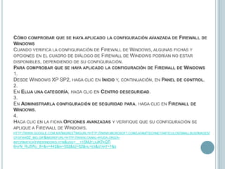 Cómo comprobar que se haya aplicado la configuración avanzada de Firewall de WindowsCuando verifica la configuración de Firewall de Windows, algunas fichas y opciones en el cuadro de diálogo de Firewall de Windows podrían no estar disponibles, dependiendo de su configuración.Para comprobar que se haya aplicado la configuración de Firewall de Windows1.Desde Windows XP SP2, haga clic en Inicio y, continuación, en Panel de control.2.En Elija una categoría, haga clic en Centro deseguridad.3.En Administrarla configuración de seguridad para, haga clic en Firewall de Windows.4.Haga clic en la ficha Opciones avanzadas y verifique que su configuración se aplique a Firewall de Windows. http://www.google.com.mx/imgres?imgurl=http://www.microsoft.com/latam/technet/articulos/smallbus/images/cfgfwa02_big.gif&imgrefurl=http://www.canal-ayuda.org/a-informatica/firewindows.htm&usg=__y15MJflxJK7kQT-6nyN_Ru5Wu_8=&h=442&w=552&sz=52&hl=es&start=1&s