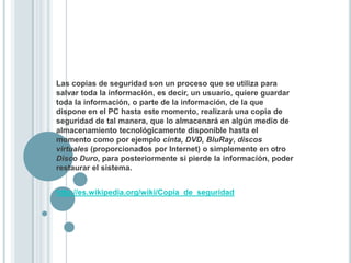 Las copias de seguridad son un proceso que se utiliza para salvar toda la información, es decir, un usuario, quiere guardar toda la información, o parte de la información, de la que dispone en el PC hasta este momento, realizará una copia de seguridad de tal manera, que lo almacenará en algún medio de almacenamiento tecnológicamente disponible hasta el momento como por ejemplo cinta, DVD, BluRay, discos virtuales (proporcionados por Internet) o simplemente en otro Disco Duro, para posteriormente si pierde la información, poder restaurar el sistema.http://es.wikipedia.org/wiki/Copia_de_seguridad