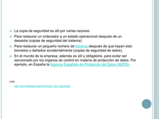 La copia de seguridad es útil por varias razones:Para restaurar un ordenador a un estado operacional después de un desastre (copias de seguridad del sistema)Para restaurar un pequeño número de ficheros después de que hayan sido borrados o dañados accidentalmente (copias de seguridad de datos).En el mundo de la empresa, además es útil y obligatorio, para evitar ser sancionado por los órganos de control en materia de protección de datos. Por ejemplo, en España la Agencia Española de Protección de Datos (AEPD)Link:                                                                                       http://es.wikipedia.org/wiki/Copia_de_seguridadhttp://esonikeva.files.wordpress.com/2009/11/copia-de-seguridad.jpg