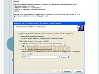 Paso 3:En esta otra pantalla seleccionamos un método de transferencia. Podemos elegir entre: - Conexión directa por cable. - Red doméstica o de pequeña oficina. - Unidad de disquete u otro medio extraíble. - Otros. En este caso hemos elegido Otros y hemos indicado un destino para el archivo que se va a generar, para después pasarlo al equipo nuevo. 