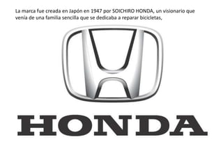 La marca fue creada en Japón en 1947 por SOICHIRO HONDA, un visionario que
venía de una familia sencilla que se dedicaba a reparar bicicletas,
 