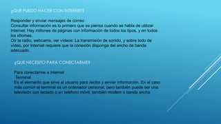 ¿QUE PUEDO HACER CON INTERNET? 
Responder y enviar mensajes de correo 
Consultar información es lo primero que se piensa cuando se habla de utilizar 
Internet. Hay millones de páginas con información de todos los tipos, y en todos 
los idiomas. 
Oír la radio, webcams, ver vídeos: La transmisión de sonido, y sobre todo de 
vídeo, por Internet requiere que la conexión disponga del ancho de banda 
adecuado. 
¿QUE NECESITO PARA CONECTARME? 
Para conectarme a internet 
Terminal 
Es el elemento que sirve al usuario para recibir y enviar información. En el caso 
más común el terminal es un ordenador personal, pero también puede ser una 
televisión con teclado o un teléfono móvil, también modem o banda ancha 
 