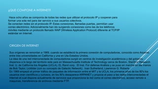 ¿QUE COMPONE A INTERNET? 
Hace ocho años se componía de todas las redes que utilizan el protocolo IP y cooperan para 
formar una sola red para dar servicio a sus usuarios colectivos. 
Se conectan redes sin el protocolo IP. Estas conexiones, llamadas puertas, permitían usar 
correo electrónico. Adicionalmente han ido surgiendo conexiones como las de los teléfonos 
móviles mediante un protocolo llamado WAP (Wireless Application Protocol) diferente al TCP/IP 
estándar en Internet. 
ORIGEN DE INTERNET 
Sus orígenes se remontan a 1969, cuando se estableció la primera conexión de computadoras, conocida como Arpanet, 
entre tres universidades en California y una en Uta Estados Unidos. 
La idea de una red interconectada de computadores surgió en centros de investigación académicos y del gobierno 
dispersos a lo largo del territorio este país en Massachusetts Institute of Technology cerca de Boston, Stanford Research 
Inst. U. de California los Ángeles (UCLA), EL Rand corp. El Inst. For defense Análisis y se puso en marcha en las manos 
de Bob Taylor, Licklider (con su concepto de Galactic Network). Ivan Sutherland, Lawrence G. Roberts. 
En 1969 empezó el primer tráfico de paquetes de información entre el MIT y la UCLA, los primeros años de los 80's los 
usuarios eran científicos y curiosos, en los 90's desaparece ARPANET y propicia el paso a las redes interconectadas el 
Internet el cual dispone actualmente de servicios que proporciona la red como el correo electrónico, acceso remoto a 
maquinas, transferencia de archivos mediante FTP. 
 
