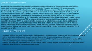 ¿QUE ES EL PROTOCOLO HTTP? 
El Protocolo de Transferencia de Hipertexto (Hypertext Transfer Protocol) es un sencillo protocolo cliente-servidor 
que articula los intercambios de información entre los clientes Web y los servidores HTTP. La especificación 
completa del protocolo HTTP 1/0 está recogida en el RFC 1945. Fue propuesto por Tim Berners-Lee, atendiendo a 
las necesidades de un sistema global de distribución de información como el World Wide Web. Desde el punto de 
vista de las comunicaciones, está soportado sobre los servicios de conexión TCP/IP, y funciona de la misma forma 
que el resto de los servicios comunes de los entornos UNIX: un proceso servidor escucha en un puerto de 
comunicaciones TCP (por defecto, el 80), y espera las solicitudes de conexión de los clientes Web. Una vez que se 
establece la conexión, el protocolo TCP se encarga de mantener la comunicación y garantizar un intercambio de 
datos libre de errores. HTTP se basa en sencillas operaciones de solicitud/respuesta. Un cliente establece una 
conexión con un servidor y envía un mensaje con los datos de la solicitud. El servidor responde con un mensaje 
similar, que contiene el estado de la operación y su posible resultado. Todas las operaciones pueden adjuntar un 
objeto o recurso sobre el que actúan; cada objeto Web (documento HTML, fichero multimedia o aplicación CGI) es 
conocido por su URL. 
¿QUE ES UN NAVEGADOR? 
Visualizar páginas web en la red además Un explorador web o navegador es un programa que permite visualizar páginas 
web en la red además de acceder a otros recursos, documentos almacenados y guardar información. 
El navegador se comunica con el servidor a través del protocolo HTTP y le pide el archivo solicitado en código HTML, 
después lo interpreta y muestra en pantalla para el usuario. 
Los más populares son internet Explorer, Mozilla, Firefox, Safari, Opera y Google Chrome. Algunos navegadores vienen 
integrados en el SO como Internet Explorer Windows. 
 