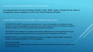 ¿CUALES SON LOS NAVEGADORES MÁS CONOCIDOS? 
Los más populares son internet Explorer, Mozilla, Firefox, Safari, Opera y Google Chrome. Algunos 
navegadores vienen integrados en el SO como Internet Explorer Windows. 
CARACTERISTICAS DE NAVEGADORES Y LUGARES DE DESCARGA. 
• INTERNET EXPLORER: Actualmente podemos decir que es el navegador por excelencia ya que 
ostenta una posición privilegiada en el mercado ya que tiene detrás el apoyo de Windows, el sistema 
operativo usado en el 90% de los ordenadores personales del planeta. 
• NETSCAPE: este navegador ha perdido mucho terreno últimamente, tal vez demasiado como para 
que pueda recuperarlo nuevamente frente a la posición del semi-monopolio de Microsoft. 
• MOZILLA.ORG: es un proyecto de Netscape de hacer un navegador "código abierto" al igual que 
sucede con el sistema operativo Linux en la actualidad. 
• OPERA SOFTWARE: 
Es el navegador más rápido de todos y la verdad es que accede realmente rápido a las páginas web 
que hemos probado. 
 
