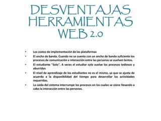 DESVENTAJAS
    HERRAMIENTAS
       WEB 2.0
•   Los costos de implementación de las plataformas
•   El ancho de banda. Cuando no se cuenta con un ancho de banda suficiente los
    procesos de comunicación e interacción entre las personas se vuelven lentos.
•   El estudiante "Solo". A veces el estudiar solo vuelve los procesos tediosos y
    aburridos
•   El nivel de aprendizaje de los estudiantes no es el mismo, ya que se ajusta de
    acuerdo a la disponibilidad del tiempo para desarrollar las actividades
    requeridas.
•   La caída del sistema interrumpe los procesos en los cuales se viene llevando a
    cabo la interacción entre las personas.
 