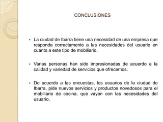 CONCLUSIONES




   La ciudad de Ibarra tiene una necesidad de una empresa que
    responda correctamente a las necesidades del usuario en
    cuanto a este tipo de mobiliario.

   Varias personas han sido impresionadas de acuerdo a la
    calidad y variedad de servicios que ofrecemos.

   De acuerdo a las encuestas, los usuarios de la ciudad de
    Ibarra, pide nuevos servicios y productos novedosos para el
    mobiliario de cocina, que vayan con las necesidades del
    usuario.
 