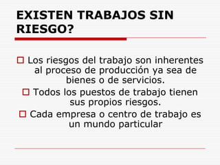 EXISTEN TRABAJOS SIN RIESGO?Los riesgos del trabajo son inherentes al proceso de producción ya sea de bienes o de servicios. Todos los puestos de trabajo tienen sus propios riesgos.Cada empresa o centro de trabajo es un mundo particular   