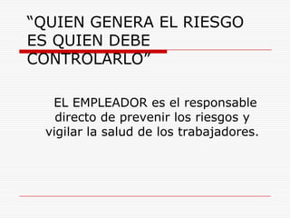 “QUIEN GENERA EL RIESGO ES QUIEN DEBE CONTROLARLO”     EL EMPLEADOR es el responsable directo de prevenir los riesgos y vigilar la salud de los trabajadores. 