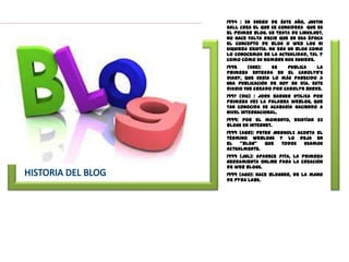 1994 : En Enero de éste año, Justin
Hall crea el que se considera que es
el primer blog. Se trata de Links.net.
No hace falta decir que en esa época
el concepto de blog o web log ni
siquiera existía. No era un blog como
lo conocemos en la actualidad, tal y
como cómo su nombre nos sugiere.
1995    (Ene):   Se    publica    la
primera entrada en el Carolyn’s
Diary, que sería lo más parecido a
una publicación de hoy en día. este
diario fue creado por Carolyn Burke.
1997 (Dic) : Jorn Barger utiliza por
primera vez la palabra weblog, que
tan conocida se acabaría haciendo a
nivel internacional.
1999: por el momento, existían 23
blogs en internet.
1999 (Abr): Peter Merholz acorta el
término weblogs y lo deja en
el   “blog”    que  todos   usamos
actualmente.
1999 (Jul): Aparece Pita, la primera
herramienta online para la creación
de web blogs.
1999 (Ago): Nace Blogger, de la mano
de Pyra Labs.
 