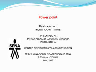 Power point
Realizado por :
INGRID YOLANI TIMOTE
PRSENTADO A:
TATIANA ALEXANDRA FORERO GRANADA
INSTRUCTORA
CENTRO DE INDUSTRIA Y LA CONSTRUCCION
SERVICIO NACIONAL DE APRENDIZAJE SENA
REGIONAL -TOLIMA
Año : 2015
 