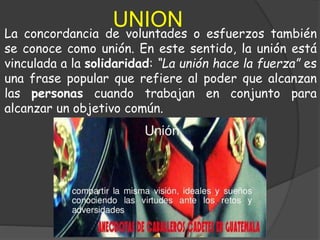 UNION
La concordancia de voluntades o esfuerzos también
se conoce como unión. En este sentido, la unión está
vinculada a la solidaridad: “La unión hace la fuerza” es
una frase popular que refiere al poder que alcanzan
las personas cuando trabajan en conjunto para
alcanzar un objetivo común.
 