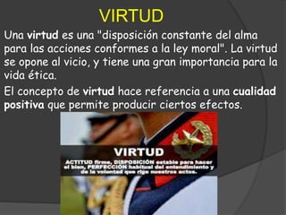 VIRTUD
Una virtud es una "disposición constante del alma
para las acciones conformes a la ley moral". La virtud
se opone al vicio, y tiene una gran importancia para la
vida ética.
El concepto de virtud hace referencia a una cualidad
positiva que permite producir ciertos efectos.
 