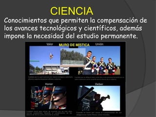CIENCIA
Conocimientos que permiten la compensación de
los avances tecnológicos y científicos, además
impone la necesidad del estudio permanente.
 