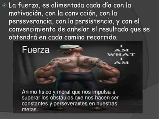  La fuerza, es alimentada cada día con la
motivación, con la convicción, con la
perseverancia, con la persistencia, y con el
convencimiento de anhelar el resultado que se
obtendrá en cada camino recorrido.
 