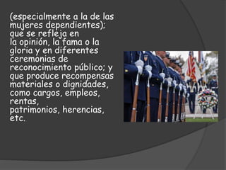 (especialmente a la de las
mujeres dependientes);
que se refleja en
la opinión, la fama o la
gloria y en diferentes
ceremonias de
reconocimiento público; y
que produce recompensas
materiales o dignidades,
como cargos, empleos,
rentas,
patrimonios, herencias,
etc.
 