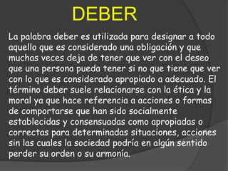 DEBER
La palabra deber es utilizada para designar a todo
aquello que es considerado una obligación y que
muchas veces deja de tener que ver con el deseo
que una persona pueda tener si no que tiene que ver
con lo que es considerado apropiado a adecuado. El
término deber suele relacionarse con la ética y la
moral ya que hace referencia a acciones o formas
de comportarse que han sido socialmente
establecidas y consensuadas como apropiadas o
correctas para determinadas situaciones, acciones
sin las cuales la sociedad podría en algún sentido
perder su orden o su armonía.
 