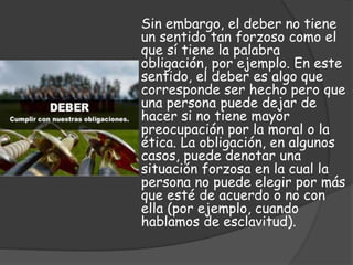 Sin embargo, el deber no tiene
un sentido tan forzoso como el
que sí tiene la palabra
obligación, por ejemplo. En este
sentido, el deber es algo que
corresponde ser hecho pero que
una persona puede dejar de
hacer si no tiene mayor
preocupación por la moral o la
ética. La obligación, en algunos
casos, puede denotar una
situación forzosa en la cual la
persona no puede elegir por más
que esté de acuerdo o no con
ella (por ejemplo, cuando
hablamos de esclavitud).
 
