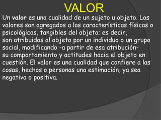VALOR
Un valor es una cualidad de un sujeto u objeto. Los
valores son agregados a las características físicas o
psicológicas, tangibles del objeto; es decir,
son atribuidos al objeto por un individuo o un grupo
social, modificando -a partir de esa atribución-
su comportamiento y actitudes hacia el objeto en
cuestión. El valor es una cualidad que confiere a las
cosas, hechos o personas una estimación, ya sea
negativa o positiva.
 