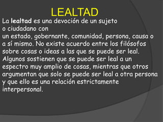 LEALTAD
La lealtad es una devoción de un sujeto
o ciudadano con
un estado, gobernante, comunidad, persona, causa o
a sí mismo. No existe acuerdo entre los filósofos
sobre cosas o ideas a las que se puede ser leal.
Algunos sostienen que se puede ser leal a un
espectro muy amplio de cosas, mientras que otros
argumentan que solo se puede ser leal a otra persona
y que ello es una relación estrictamente
interpersonal.
 