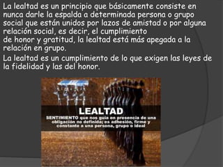 La lealtad es un principio que básicamente consiste en
nunca darle la espalda a determinada persona o grupo
social que están unidos por lazos de amistad o por alguna
relación social, es decir, el cumplimiento
de honor y gratitud, la lealtad está más apegada a la
relación en grupo.
La lealtad es un cumplimiento de lo que exigen las leyes de
la fidelidad y las del honor.
 